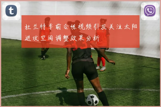 杜兰特季前合练视频引发关注太阳进攻空间调整效果分析