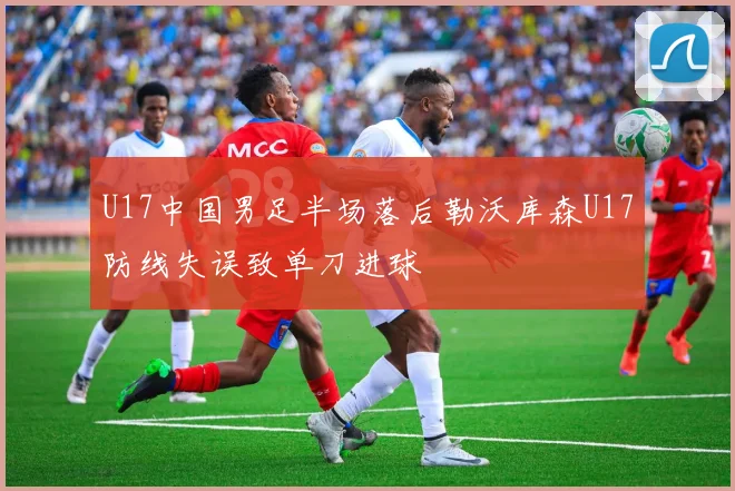 U17中国男足半场落后勒沃库森U17防线失误致单刀进球