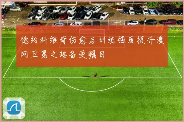 德约科维奇伤愈后训练强度提升澳网卫冕之路备受瞩目