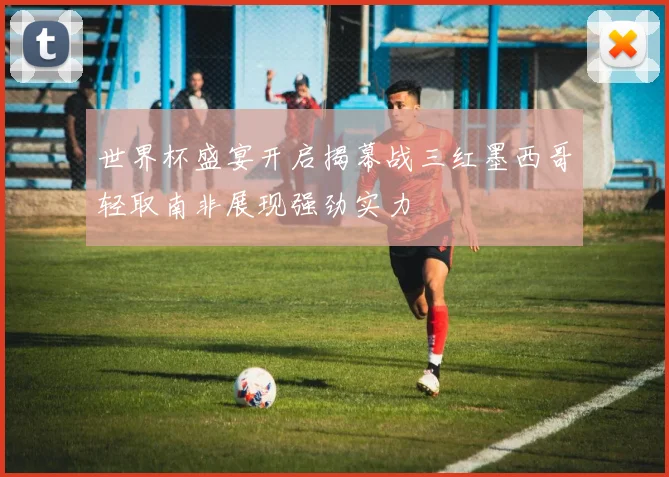 世界杯盛宴开启揭幕战三红墨西哥轻取南非展现强劲实力