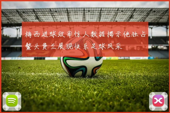 梅西进球效率惊人数据揭示他独占鳌头费兰展现快乐足球风采
